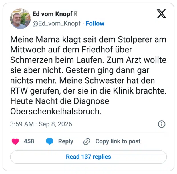 Meine Mama klagt seit dem Stolperer am Mittwoch auf dem Friedhof über Schmerzen beim Laufen. Zum Arzt wollte sie aber nicht. Gestern ging dann gar nichts mehr. Meine Schwester hat den RTW gerufen, der sie in die Klinik brachte. Heute Nacht die Diagnose Oberschenkelhalsbruch