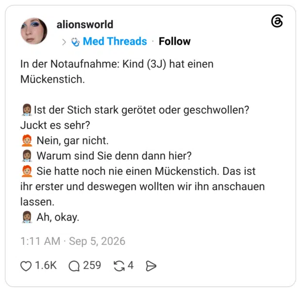 In der Notaufnahme: Kind (3J) hat einen Mückenstich. Ist der Stich stark gerötet oder geschwollen? Juckt es sehr? Nein, gar nicht. Warum sind Sie denn dann hier? Sie hatte noch nie einen Mückenstich. Das ist ihr erster und deswegen wollten wir ihn anschauen lassen. Ah, okay.