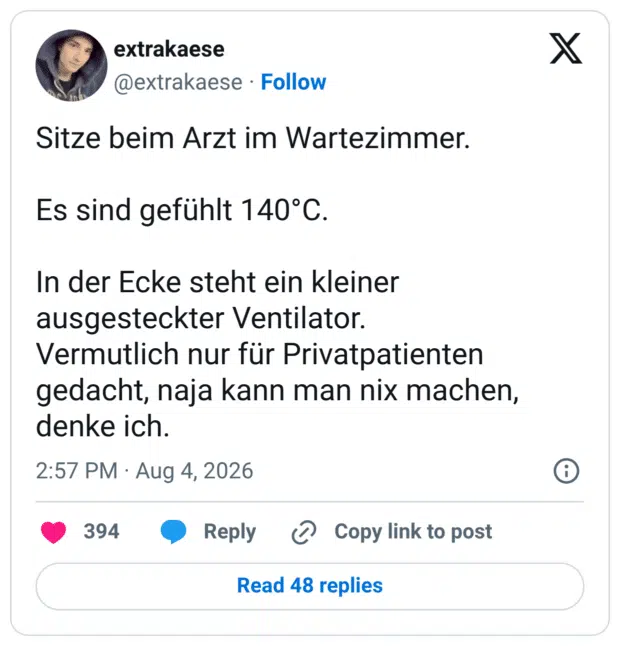 Sitze beim Arzt im Wartezimmer. Es sind gefühlt 140°C. In der Ecke steht ein kleiner ausgesteckter Ventilator. Vermutlich nur für Privatpatienten gedacht, naja kann man nix machen, denke ich.