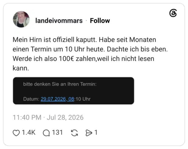 Mein Hirn ist offiziell kaputt. Habe seit Monaten einen Termin um 10 Uhr heute. Dachte ich bis eben. Werde ich also 100€ zahlen, weil ich nicht lesen kann. bitte denken Sie an Ihren Termin: Datum: 29.07.2026, 08:10 Uhr