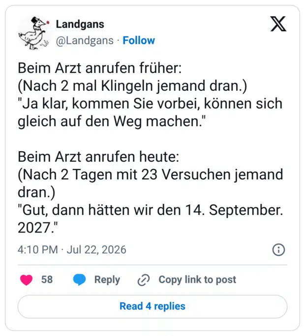 Beim Arzt anrufen früher: (Nach 2 mal Klingeln jemand dran.) "Ja klar, kommen Sie vorbei, können sich gleich auf den Weg machen." Beim Arzt anrufen heute: (Nach 2 Tagen mit 23 Versuchen jemand dran.) "Gut, dann hätten wir den 14. September