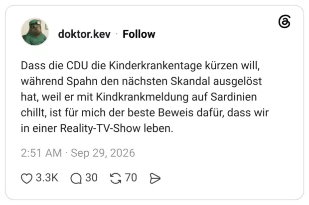 Dass die CDU die Kinderkrankentage kürzen will, während Spahn den nächsten Skandal ausgelöst hat, weil er mit Kindkrankmeldung auf Sardinien chillt, ist für mich der beste Beweis dafür, dass wir in einer Reality-TV-Show leben