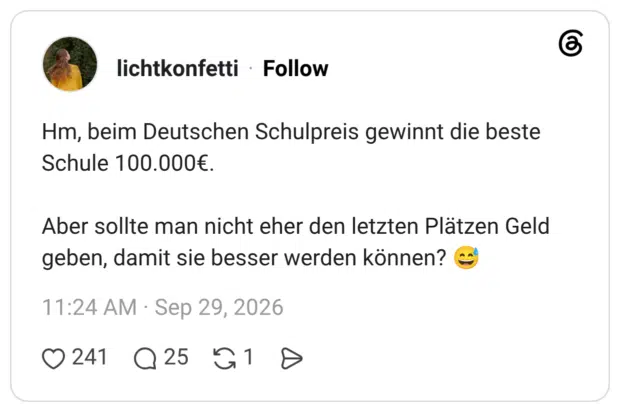 Hm, beim Deutschen Schulpreis gewinnt die beste Schule 100.000€. Aber sollte man nicht eher den letzten Plätzen Geld geben, damit sie besser werden können?