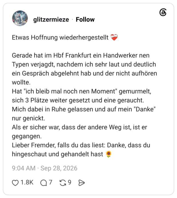 Etwas Hoffnung wiederhergestellt ❤️🩹 Gerade hat im Hbf Frankfurt ein Handwerker nen Typen verjagdt, nachdem ich sehr laut und deutlich ein Gespräch abgelehnt hab und der nicht aufhören wollte. Hat "ich bleib mal noch nen Moment" gemurmelt, sich 3 Plätze weiter gesetzt und eine geraucht. Mich dabei in Ruhe gelassen und auf mein "Danke" nur genickt. Als er sicher war, dass der andere Weg ist, ist er gegangen. Lieber Fremder, falls du das liest: Danke, dass du hingeschaut und gehandelt hast