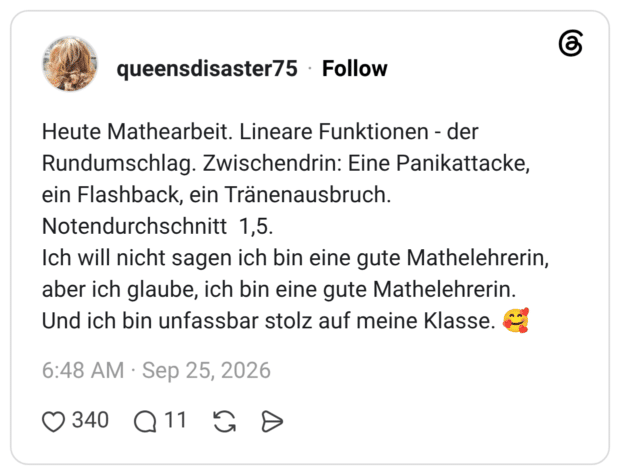 Heute Mathearbeit. Lineare Funktionen - der Rundumschlag. Zwischendrin: Eine Panikattacke, ein Flashback, ein Tränenausbruch. Notendurchschnitt 1,5. Ich will nicht sagen ich bin eine gute Mathelehrerin, aber ich glaube, ich bin eine gute Mathelehrerin. Und ich bin unfassbar stolz auf meine Klasse. 🥰