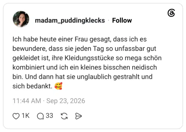Ich habe heute einer Frau gesagt, dass ich es bewundere, dass sie jeden Tag so unfassbar gut gekleidet ist, ihre Kleidungsstücke so mega schön kombiniert und ich ein kleines bisschen neidisch bin. Und dann hat sie unglaublich gestrahlt und sich bedankt. 🥰
