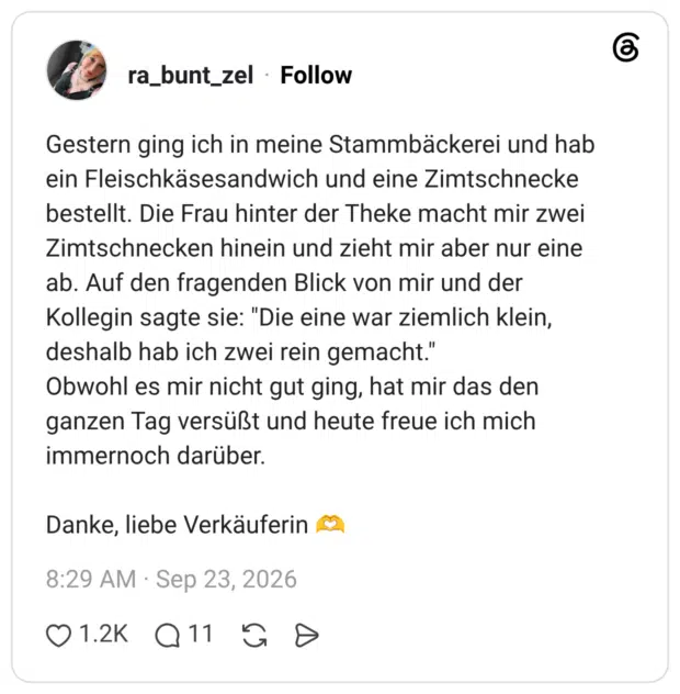 Gestern ging ich in meine Stammbäckerei und hab ein Fleischkäsesandwich und eine Zimtschnecke bestellt. Die Frau hinter der Theke macht mir zwei Zimtschnecken hinein und zieht mir aber nur eine ab. Auf den fragenden Blick von mir und der Kollegin sagte sie: "Die eine war ziemlich klein, deshalb hab ich zwei rein gemacht." Obwohl es mir nicht gut ging, hat mir das den ganzen Tag versüßt und heute freue ich mich immernoch darüber. Danke, liebe Verkäuferin 🫶
