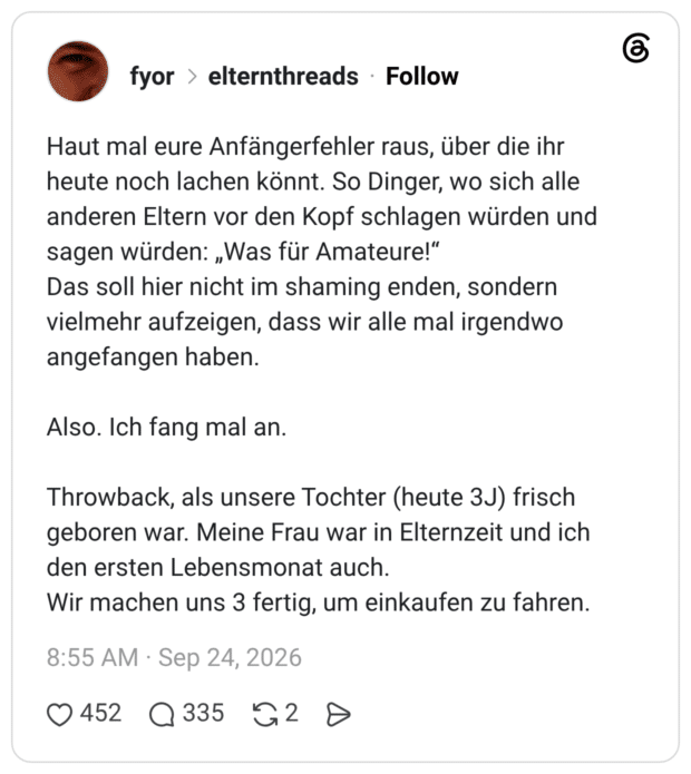 Haut mal eure Anfängerfehler raus, über die ihr heute noch lachen könnt. So Dinger, wo sich alle anderen Eltern vor den Kopf schlagen würden und sagen würden: „Was für Amateure!“ Das soll hier nicht im shaming enden, sondern vielmehr aufzeigen, dass wir alle mal irgendwo angefangen haben. Also. Ich fang mal an. Throwback, als unsere Tochter (heute 3J) frisch geboren war. Meine Frau war in Elternzeit und ich den ersten Lebensmonat auch. Wir machen uns 3 fertig, um einkaufen zu fahren.