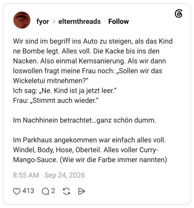 Wir sind im begriff ins Auto zu steigen, als das Kind ne Bombe legt. Alles voll. Die Kacke bis ins den Nacken. Also einmal Kernsanierung. Als wir dann loswollen fragt meine Frau noch: „Sollen wir das Wickeletui mitnehmen?“ Ich sag: „Ne. Kind ist ja jetzt leer.“ Frau: „Stimmt auch wieder.“ Im Nachhinein betrachtet…ganz schön dumm. Im Parkhaus angekommen war einfach alles voll. Windel, Body, Hose, Oberteil. Alles voller Curry-Mango-Sauce. (Wie wir die Farbe immer nannten)