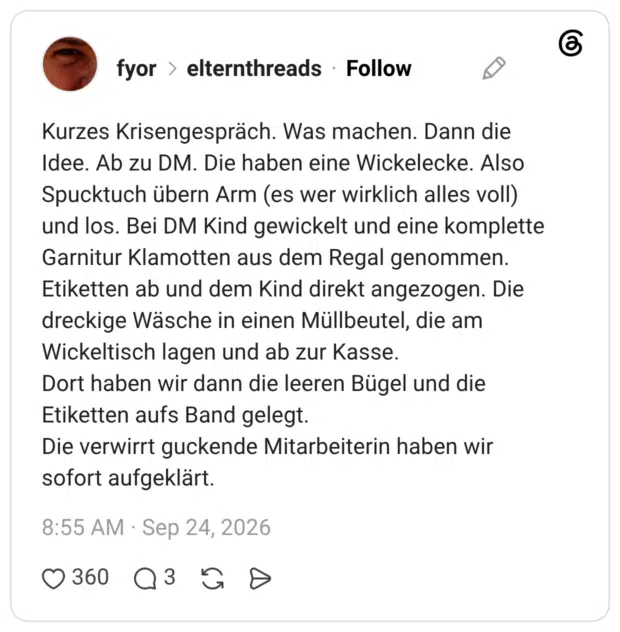 Kurzes Krisengespräch. Was machen. Dann die Idee. Ab zu DM. Die haben eine Wickelecke. Also Spucktuch übern Arm (es wer wirklich alles voll) und los. Bei DM Kind gewickelt und eine komplette Garnitur Klamotten aus dem Regal genommen. Etiketten ab und dem Kind direkt angezogen. Die dreckige Wäsche in einen Müllbeutel, die am Wickeltisch lagen und ab zur Kasse. Dort haben wir dann die leeren Bügel und die Etiketten aufs Band gelegt. Die verwirrt guckende Mitarbeiterin haben wir sofort aufgeklärt.