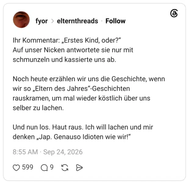 Ihr Kommentar: „Erstes Kind, oder?“ Auf unser Nicken antwortete sie nur mit schmunzeln und kassierte uns ab. Noch heute erzählen wir uns die Geschichte, wenn wir so „Eltern des Jahres“-Geschichten rauskramen, um mal wieder köstlich über uns selber zu lachen. Und nun los. Haut raus. Ich will lachen und mir denken „Jap. Genauso Idioten wie wir!“