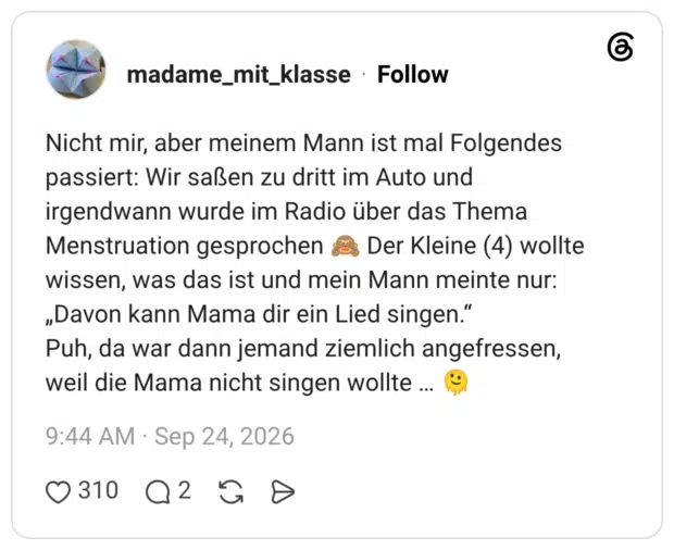 Nicht mir, aber meinem Mann ist mal Folgendes passiert: Wir saßen zu dritt im Auto und irgendwann wurde im Radio über das Thema Menstruation gesprochen 🙈 Der Kleine (4) wollte wissen, was das ist und mein Mann meinte nur: „Davon kann Mama dir ein Lied singen.“ Puh, da war dann jemand ziemlich angefressen, weil die Mama nicht singen wollte … 🫠