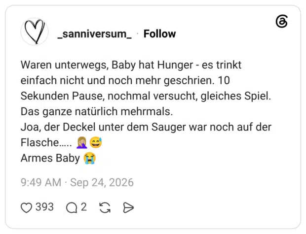 Waren unterwegs, Baby hat Hunger - es trinkt einfach nicht und noch mehr geschrien. 10 Sekunden Pause, nochmal versucht, gleiches Spiel. Das ganze natürlich mehrmals. Joa, der Deckel unter dem Sauger war noch auf der Flasche….. 🤦🏼♀️😅 Armes Baby 😭