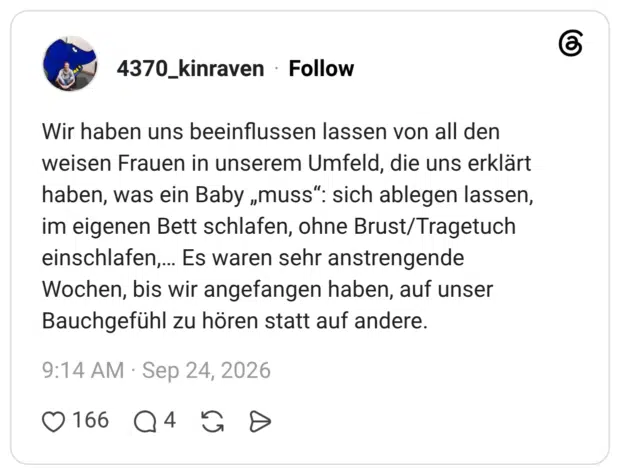 Wir haben uns beeinflussen lassen von all den weisen Frauen in unserem Umfeld, die uns erklärt haben, was ein Baby „muss“: sich ablegen lassen, im eigenen Bett schlafen, ohne Brust/Tragetuch einschlafen,… Es waren sehr anstrengende Wochen, bis wir angefangen haben, auf unser Bauchgefühl zu hören statt auf andere.