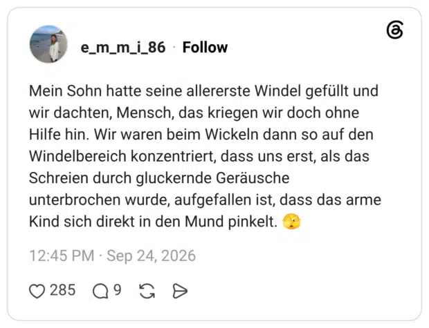 Mein Sohn hatte seine allererste Windel gefüllt und wir dachten, Mensch, das kriegen wir doch ohne Hilfe hin. Wir waren beim Wickeln dann so auf den Windelbereich konzentriert, dass uns erst, als das Schreien durch gluckernde Geräusche unterbrochen wurde, aufgefallen ist, dass das arme Kind sich direkt in den Mund pinkelt. 🫣