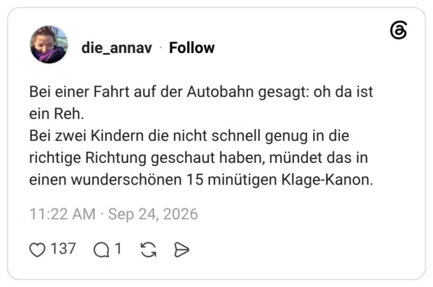 Bei einer Fahrt auf der Autobahn gesagt: oh da ist ein Reh. Bei zwei Kindern die nicht schnell genug in die richtige Richtung geschaut haben, mündet das in einen wunderschönen 15 minütigen Klage-Kanon.