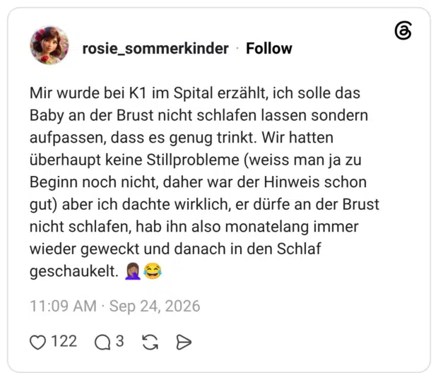 Mir wurde bei K1 im Spital erzählt, ich solle das Baby an der Brust nicht schlafen lassen sondern aufpassen, dass es genug trinkt. Wir hatten überhaupt keine Stillprobleme (weiss man ja zu Beginn noch nicht, daher war der Hinweis schon gut) aber ich dachte wirklich, er dürfe an der Brust nicht schlafen, hab ihn also monatelang immer wieder geweckt und danach in den Schlaf geschaukelt. 🤦🏽♀️😂