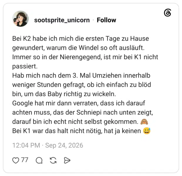 Bei K2 habe ich mich die ersten Tage zu Hause gewundert, warum die Windel so oft ausläuft. Immer so in der Nierengegend, ist mir bei K1 nicht passiert. Hab mich nach dem 3. Mal Umziehen innerhalb weniger Stunden gefragt, ob ich einfach zu blöd bin, um das Baby richtig zu wickeln. Google hat mir dann verraten, dass ich darauf achten muss, das der Schniepi nach unten zeigt, darauf bin ich echt nicht selbst gekommen. 🙈 Bei K1 war das halt nicht nötig, hat ja keinen 😅