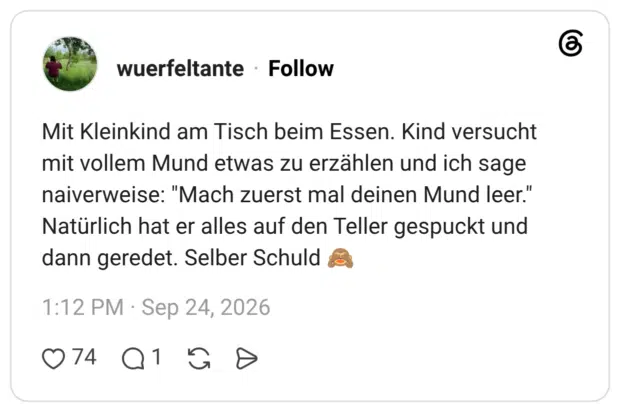 Mit Kleinkind am Tisch beim Essen. Kind versucht mit vollem Mund etwas zu erzählen und ich sage naiverweise: "Mach zuerst mal deinen Mund leer." Natürlich hat er alles auf den Teller gespuckt und dann geredet. Selber Schuld 🙈