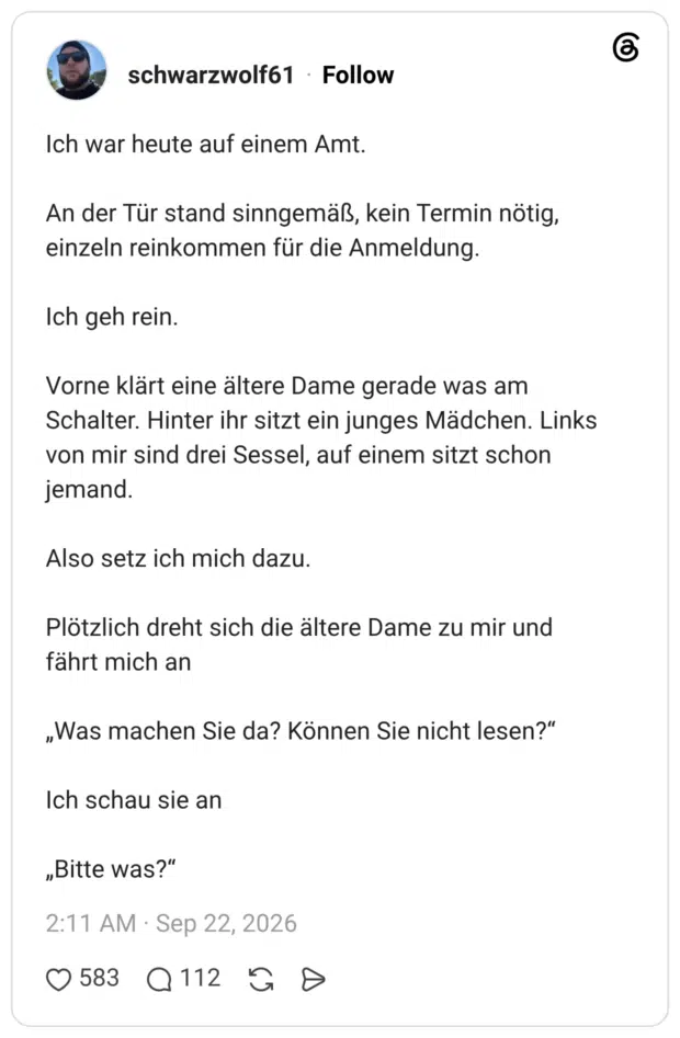 Ich war heute auf einem Amt. An der Tür stand sinngemäß, kein Termin nötig, einzeln reinkommen für die Anmeldung. Ich geh rein. Vorne klärt eine ältere Dame gerade was am Schalter. Hinter ihr sitzt ein junges Mädchen. Links von mir sind drei Sessel, auf einem sitzt schon jemand. Also setz ich mich dazu. Plötzlich dreht sich die ältere Dame zu mir und fährt mich an „Was machen Sie da? Können Sie nicht lesen?“ Ich schau sie an „Bitte was?“