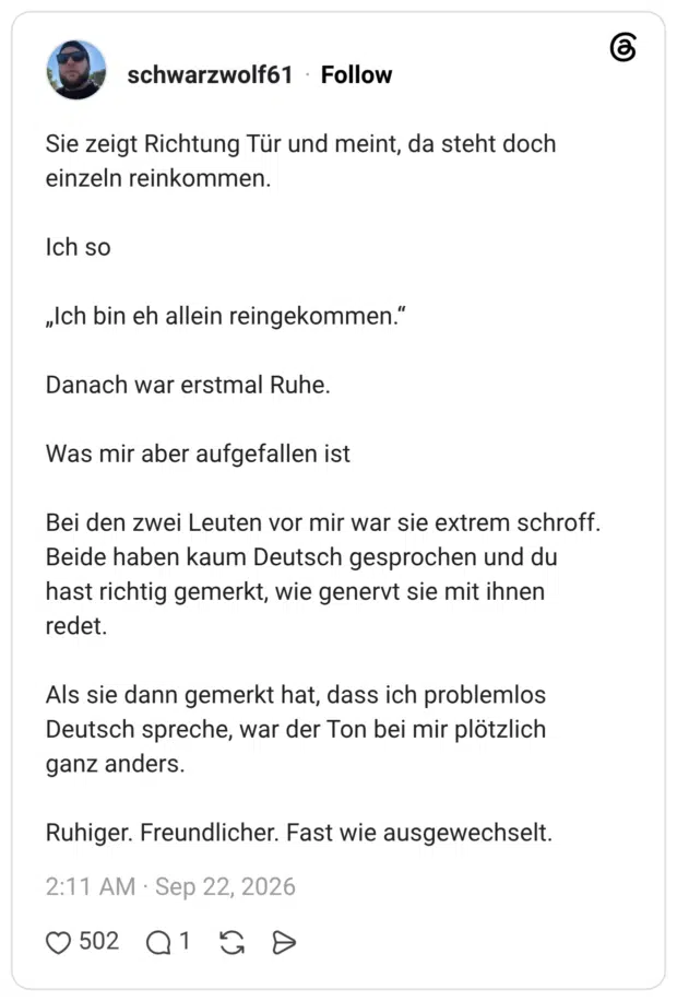 Sie zeigt Richtung Tür und meint, da steht doch einzeln reinkommen. Ich so „Ich bin eh allein reingekommen.“ Danach war erstmal Ruhe. Was mir aber aufgefallen ist Bei den zwei Leuten vor mir war sie extrem schroff. Beide haben kaum Deutsch gesprochen und du hast richtig gemerkt, wie genervt sie mit ihnen redet. Als sie dann gemerkt hat, dass ich problemlos Deutsch spreche, war der Ton bei mir plötzlich ganz anders. Ruhiger. Freundlicher. Fast wie ausgewechselt.