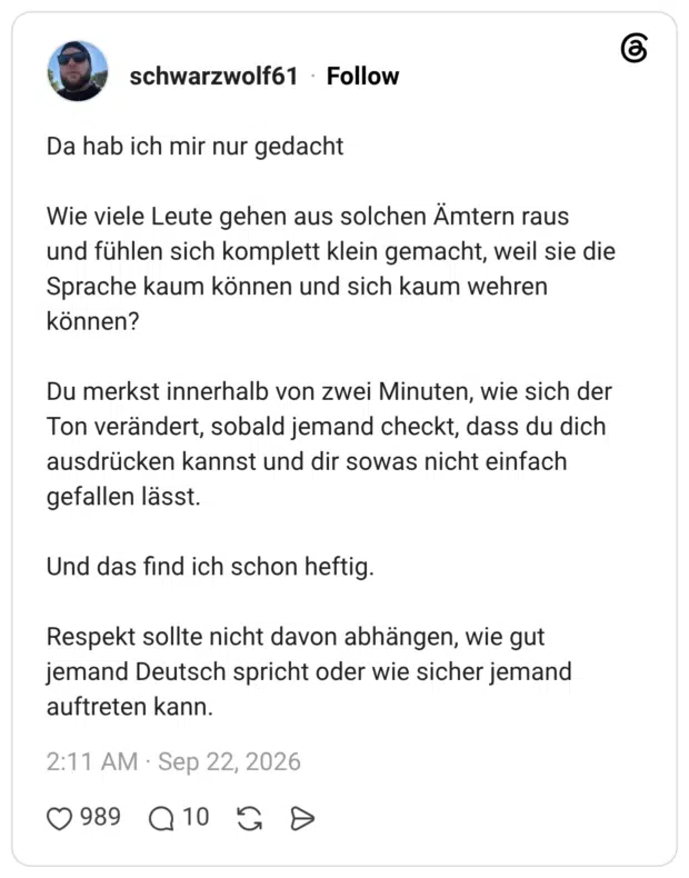 Da hab ich mir nur gedacht Wie viele Leute gehen aus solchen Ämtern raus und fühlen sich komplett klein gemacht, weil sie die Sprache kaum können und sich kaum wehren können? Du merkst innerhalb von zwei Minuten, wie sich der Ton verändert, sobald jemand checkt, dass du dich ausdrücken kannst und dir sowas nicht einfach gefallen lässt. Und das find ich schon heftig. Respekt sollte nicht davon abhängen, wie gut jemand Deutsch spricht oder wie sicher jemand auftreten kann.