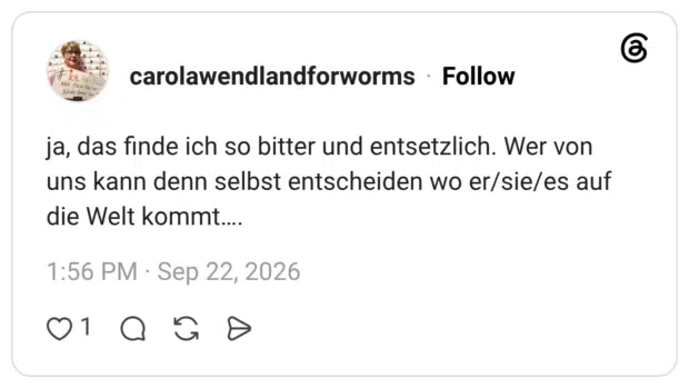 ja, das finde ich so bitter und entsetzlich. Wer von uns kann denn selbst entscheiden wo er/sie/es auf die Welt kommt….