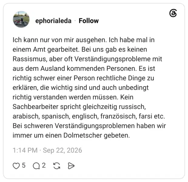 Ich kann nur von mir ausgehen. Ich habe mal in einem Amt gearbeitet. Bei uns gab es keinen Rassismus, aber oft Verständigungsprobleme mit aus dem Ausland kommenden Personen. Es ist richtig schwer einer Person rechtliche Dinge zu erklären, die wichtig sind und auch unbedingt richtig verstanden werden müssen. Kein Sachbearbeiter spricht gleichzeitig russisch, arabisch, spanisch, englisch, französisch, farsi etc. Bei schweren Verständigungsproblemen haben wir immer um einen Dolmetscher gebeten.
