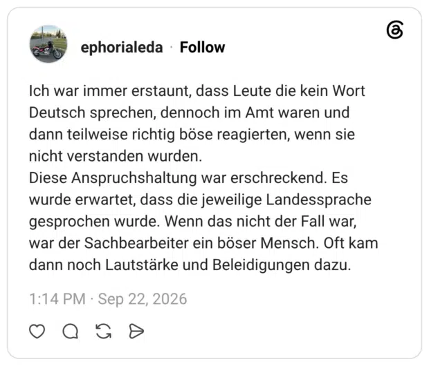 Ich war immer erstaunt, dass Leute die kein Wort Deutsch sprechen, dennoch im Amt waren und dann teilweise richtig böse reagierten, wenn sie nicht verstanden wurden. Diese Anspruchshaltung war erschreckend. Es wurde erwartet, dass die jeweilige Landessprache gesprochen wurde. Wenn das nicht der Fall war, war der Sachbearbeiter ein böser Mensch. Oft kam dann noch Lautstärke und Beleidigungen dazu.