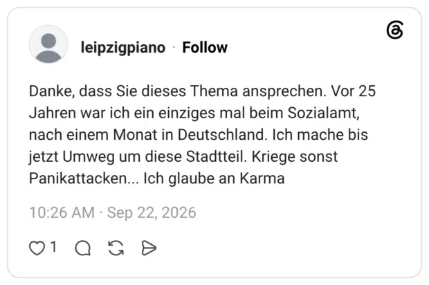 Danke, dass Sie dieses Thema ansprechen. Vor 25 Jahren war ich ein einziges mal beim Sozialamt, nach einem Monat in Deutschland. Ich mache bis jetzt Umweg um diese Stadtteil. Kriege sonst Panikattacken... Ich glaube an Karma