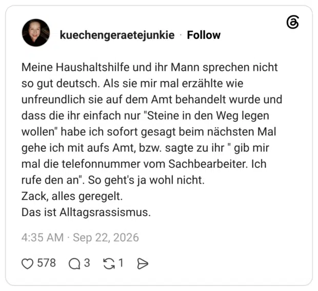 Meine Haushaltshilfe und ihr Mann sprechen nicht so gut deutsch. Als sie mir mal erzählte wie unfreundlich sie auf dem Amt behandelt wurde und dass die ihr einfach nur "Steine in den Weg legen wollen" habe ich sofort gesagt beim nächsten Mal gehe ich mit aufs Amt, bzw. sagte zu ihr " gib mir mal die telefonnummer vom Sachbearbeiter. Ich rufe den an". So geht's ja wohl nicht. Zack, alles geregelt. Das ist Alltagsrassismus.