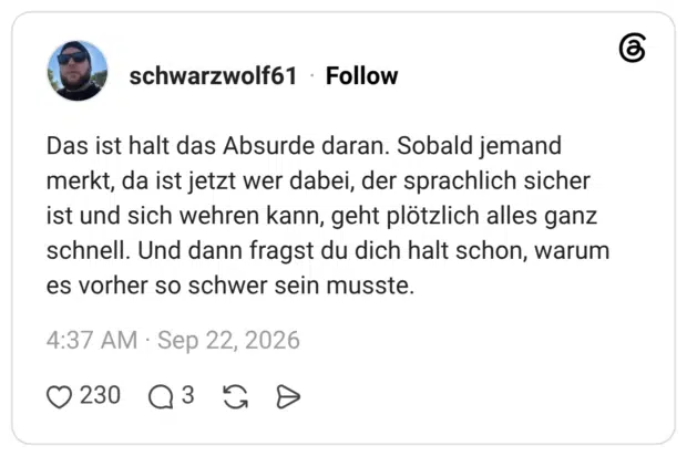 Das ist halt das Absurde daran. Sobald jemand merkt, da ist jetzt wer dabei, der sprachlich sicher ist und sich wehren kann, geht plötzlich alles ganz schnell. Und dann fragst du dich halt schon, warum es vorher so schwer sein musste.
