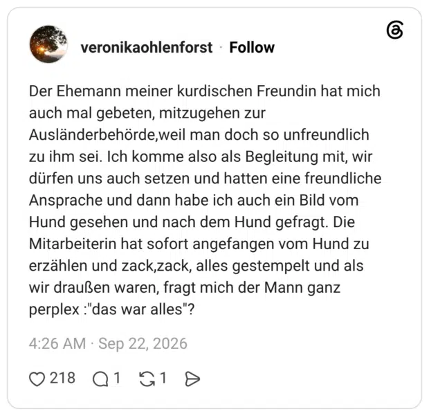 Der Ehemann meiner kurdischen Freundin hat mich auch mal gebeten, mitzugehen zur Ausländerbehörde,weil man doch so unfreundlich zu ihm sei. Ich komme also als Begleitung mit, wir dürfen uns auch setzen und hatten eine freundliche Ansprache und dann habe ich auch ein Bild vom Hund gesehen und nach dem Hund gefragt. Die Mitarbeiterin hat sofort angefangen vom Hund zu erzählen und zack,zack, alles gestempelt und als wir draußen waren, fragt mich der Mann ganz perplex :"das war alles"?
