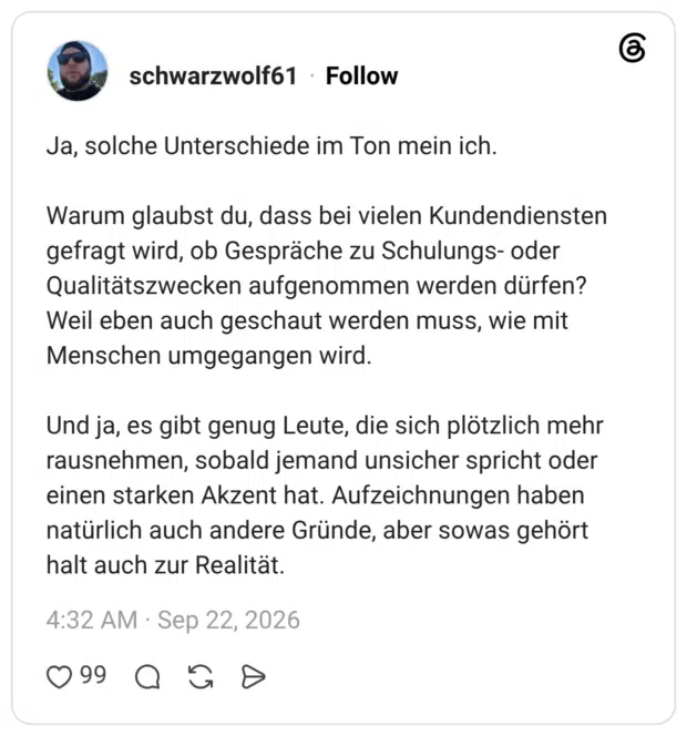 Ja, solche Unterschiede im Ton mein ich. Warum glaubst du, dass bei vielen Kundendiensten gefragt wird, ob Gespräche zu Schulungs- oder Qualitätszwecken aufgenommen werden dürfen? Weil eben auch geschaut werden muss, wie mit Menschen umgegangen wird. Und ja, es gibt genug Leute, die sich plötzlich mehr rausnehmen, sobald jemand unsicher spricht oder einen starken Akzent hat. Aufzeichnungen haben natürlich auch andere Gründe, aber sowas gehört halt auch zur Realität.