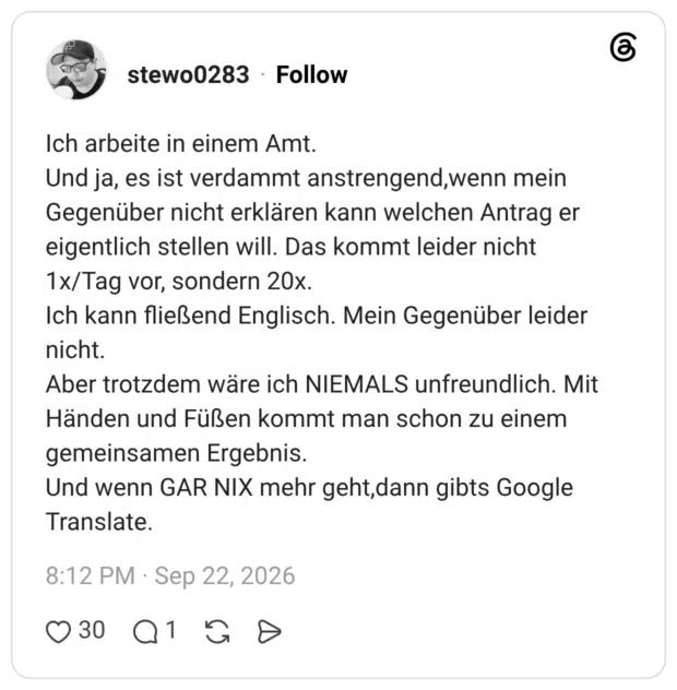 Ich arbeite in einem Amt. Und ja, es ist verdammt anstrengend,wenn mein Gegenüber nicht erklären kann welchen Antrag er eigentlich stellen will. Das kommt leider nicht 1x/Tag vor, sondern 20x. Ich kann fließend Englisch. Mein Gegenüber leider nicht. Aber trotzdem wäre ich NIEMALS unfreundlich. Mit Händen und Füßen kommt man schon zu einem gemeinsamen Ergebnis. Und wenn GAR NIX mehr geht,dann gibts Google Translate.