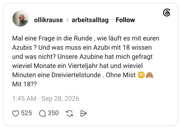 Mal eine Frage in die Runde, wie läuft es mit euren Azubis ? Und was muss ein Azubi mit 18 wissen und was nicht? Unsere Azubine hat mich gefragt wieviel Monate ein Vierteljahr hat und wieviel Minuten eine Dreiviertelstunde. Ohne Mist Mit 18??