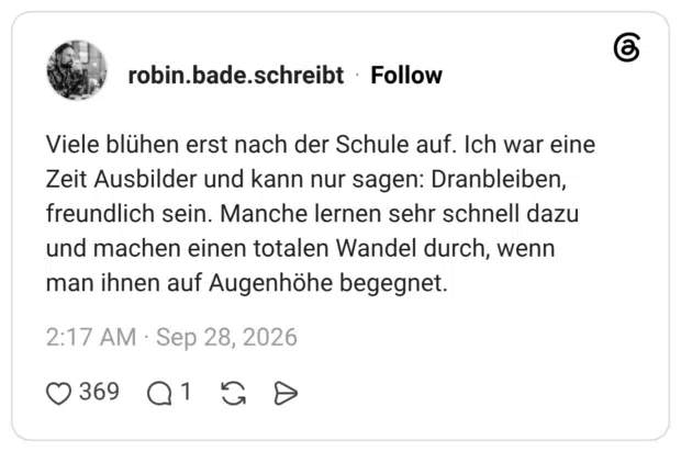 Viele blühen erst nach der Schule auf. Ich war eine Zeit Ausbilder und kann nur sagen: Dranbleiben, freundlich sein. Manche lernen sehr schnell dazu und machen einen totalen Wandel durch, wenn man ihnen auf Augenhöhe begegnet.