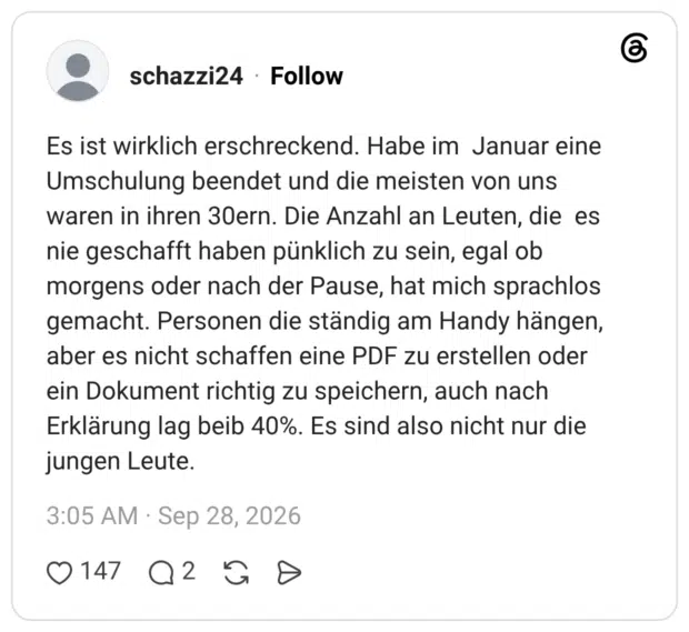 Es ist wirklich erschreckend. Habe im Januar eine Umschulung beendet und die meisten von uns waren in ihren 30ern. Die Anzahl an Leuten, die es nie geschafft haben pünklich zu sein, egal ob morgens oder nach der Pause, hat mich sprachlos gemacht. Personen die ständig am Handy hängen, aber es nicht schaffen eine PDF zu erstellen oder ein Dokument richtig zu speichern, auch nach Erklärung lag beib 40%. Es sind also nicht nur die jungen Leute.
