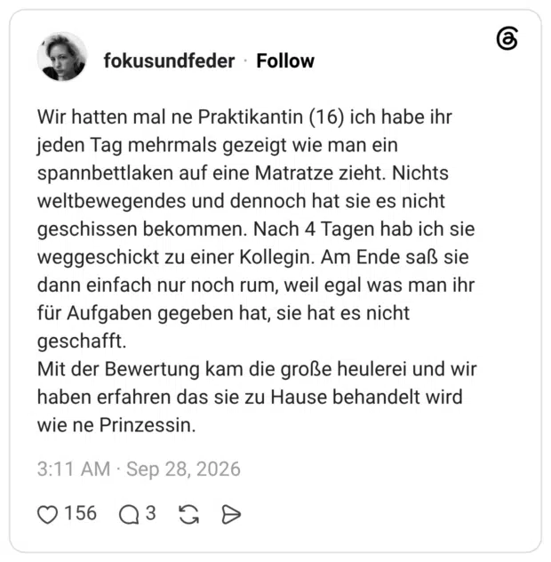 Wir hatten mal ne Praktikantin (16) ich habe ihr jeden Tag mehrmals gezeigt wie man ein spannbettlaken auf eine Matratze zieht. Nichts weltbewegendes und dennoch hat sie es nicht geschissen bekommen. Nach 4 Tagen hab ich sie weggeschickt zu einer Kollegin. Am Ende saß sie dann einfach nur noch rum, weil egal was man ihr für Aufgaben gegeben hat, sie hat es nicht geschafft. Mit der Bewertung kam die große heulerei und wir haben erfahren das sie zu Hause behandelt wird wie ne Prinzessin.