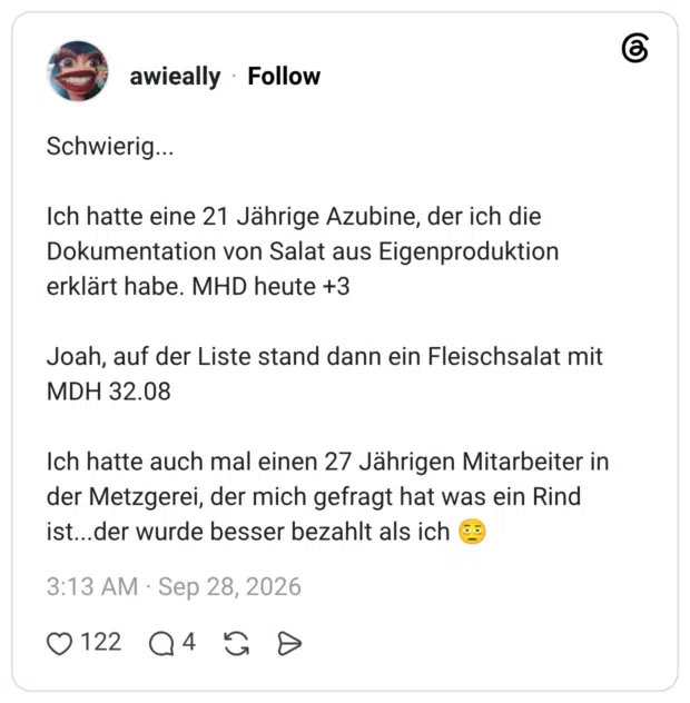 Schwierig... Ich hatte eine 21 Jährige Azubine, der ich die Dokumentation von Salat aus Eigenproduktion erklärt habe. MHD heute +3 Joah, auf der Liste stand dann ein Fleischsalat mit MDH 32.08 Ich hatte auch mal einen 27 Jährigen Mitarbeiter in der Metzgerei, der mich gefragt hat was ein Rind ist...der wurde besser bezahlt als ich