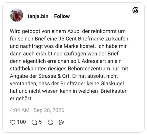 Wird getoppt von einem Azubi der reinkommt um für seinen Brief eine 95 Cent Briefmarke zu kaufen und nachfragt was die Marke kostet. Ich habe mir dann auch erlaubt nachzufragen wen der Brief denn eigentlich erreichen soll. Adressiert an ein stadtbekanntes riesiges Behördenzentrum nur mit Angabe der Strasse & Ort. Er hat absolut nicht verstanden, dass der Briefträger keine Glaskugel hat und nicht wissen kann in welchen Briefkasten er gehört.