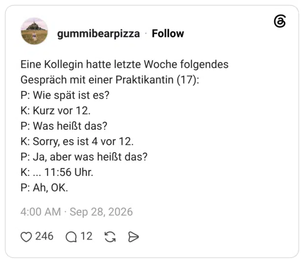 Eine Kollegin hatte letzte Woche folgendes Gespräch mit einer Praktikantin (17): P: Wie spät ist es? K: Kurz vor 12. P: Was heißt das? K: Sorry, es ist 4 vor 12. P: Ja, aber was heißt das? Κ: ... 11:56 Uhr. P: Ah, OK.