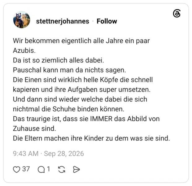 Wir bekommen eigentlich alle Jahre ein paar Azubis. Da ist so ziemlich alles dabei. Pauschal kann man da nichts sagen. Die Einen sind wirklich helle Köpfe die schnell kapieren und ihre Aufgaben super umsetzen. Und dann sind wieder welche dabei die sich nichtmal die Schuhe binden können. Das traurige ist, dass sie IMMER das Abbild von Zuhause sind. Die Eltern machen ihre Kinder zu dem was sie sind.