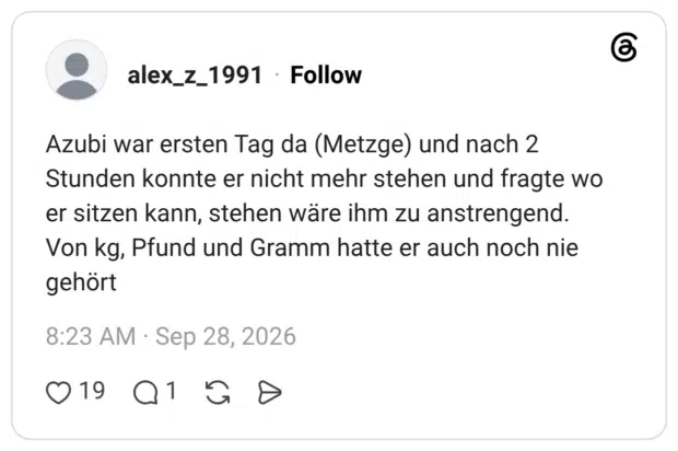 Azubi war ersten Tag da (Metzge) und nach 2 Stunden konnte er nicht mehr stehen und fragte wo er sitzen kann, stehen wäre ihm zu anstrengend. Von kg, Pfund und Gramm hatte er auch noch nie gehört