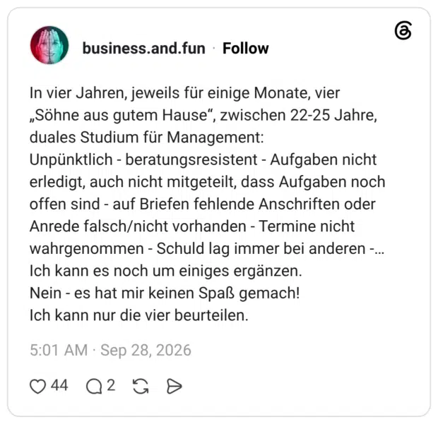 In vier Jahren, jeweils für einige Monate, vier „Söhne aus gutem Hause“, zwischen 22-25 Jahre, duales Studium für Management: Unpünktlich - beratungsresistent - Aufgaben nicht erledigt, auch nicht mitgeteilt, dass Aufgaben noch offen sind - auf Briefen fehlende Anschriften oder Anrede falsch/nicht vorhanden - Termine nicht wahrgenommen - Schuld lag immer bei anderen -... Ich kann es noch um einiges ergänzen. Nein es hat mir keinen Spaß gemach! Ich kann nur die vier beurteilen.