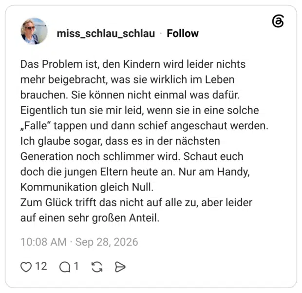 Das Problem ist, den Kindern wird leider nichts mehr beigebracht, was sie wirklich im Leben brauchen. Sie können nicht einmal was dafür. Eigentlich tun sie mir leid, wenn sie in eine solche „Falle" tappen und dann schief angeschaut werden. Ich glaube sogar, dass es in der nächsten Generation noch schlimmer wird. Schaut euch doch die jungen Eltern heute an. Nur am Handy, Kommunikation gleich Null. Zum Glück trifft das nicht auf alle zu, aber leider auf einen sehr großen Anteil.