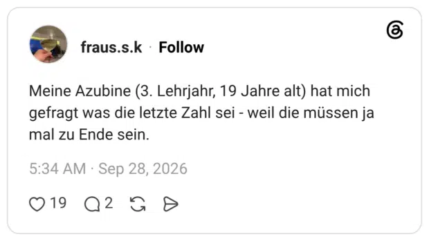 Meine Azubine (3. Lehrjahr, 19 Jahre alt) hat mich gefragt was die letzte Zahl sei - weil die müssen ja mal zu Ende sein.