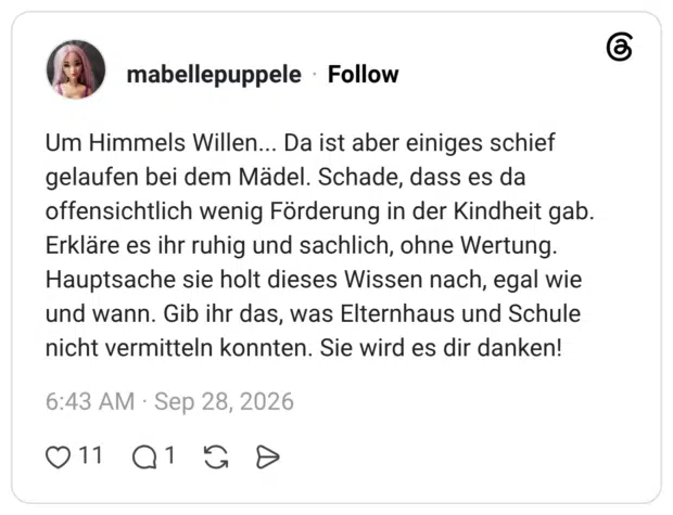 Um Himmels Willen... Da ist aber einiges schief gelaufen bei dem Mädel. Schade, dass es da offensichtlich wenig Förderung in der Kindheit gab. Erkläre es ihr ruhig und sachlich, ohne Wertung. Hauptsache sie holt dieses Wissen nach, egal wie und wann. Gib ihr das, was Elternhaus und Schule nicht vermitteln konnten. Sie wird es dir danken!