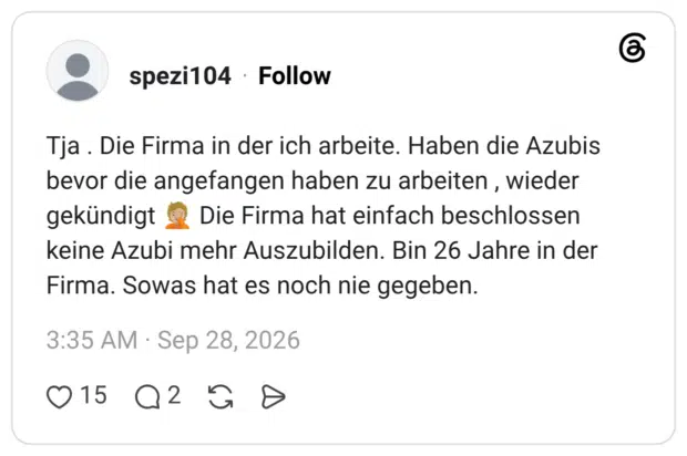 Tja. Die Firma in der ich arbeite. Haben die Azubis bevor die angefangen haben zu arbeiten, wieder gekündigt Die Firma hat einfach beschlossen keine Azubi mehr Auszubilden. Bin 26 Jahre in der Firma. Sowas hat es noch nie gegeben.
