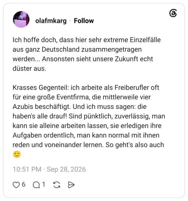 Ich hoffe doch, dass hier sehr extreme Einzelfälle aus ganz Deutschland zusammengetragen werden... Ansonsten sieht unsere Zukunft echt düster aus. Krasses Gegenteil: ich arbeite als Freiberufler oft für eine große Eventfirma, die mittlerweile vier Azubis beschäftigt. Und ich muss sagen: die haben's alle drauf! Sind pünktlich, zuverlässig, man kann sie alleine arbeiten lassen, sie erledigen ihre Aufgaben ordentlich, man kann normal mit ihnen reden und voneinander lernen. So geht's also auch